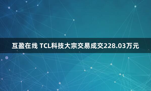 互盈在线 TCL科技大宗交易成交228.03万元