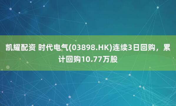 凯耀配资 时代电气(03898.HK)连续3日回购，累计回购10.77万股