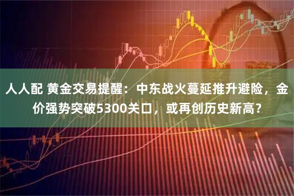 人人配 黄金交易提醒：中东战火蔓延推升避险，金价强势突破5300关口，或再创历史新高？