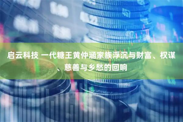 启云科技 一代糖王黄仲涵家族浮沉与财富、权谋、慈善与乡愁的回响