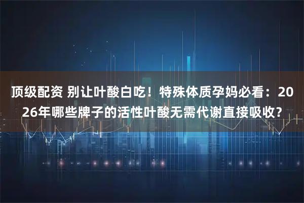 顶级配资 别让叶酸白吃！特殊体质孕妈必看：2026年哪些牌子的活性叶酸无需代谢直接吸收？