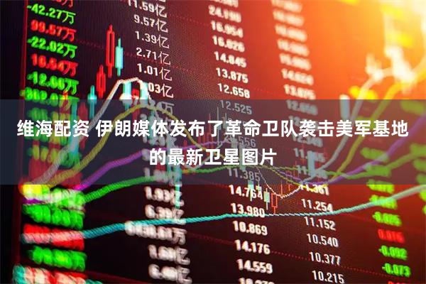 维海配资 伊朗媒体发布了革命卫队袭击美军基地的最新卫星图片
