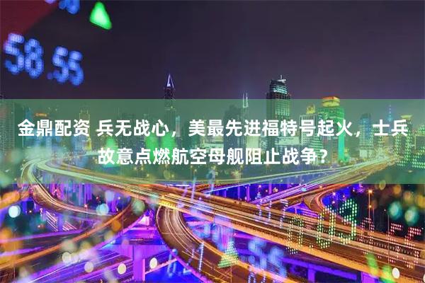金鼎配资 兵无战心，美最先进福特号起火，士兵故意点燃航空母舰阻止战争？