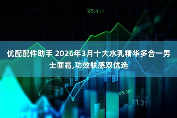 优配配件助手 2026年3月十大水乳精华多合一男士面霜,功效肤感双优选