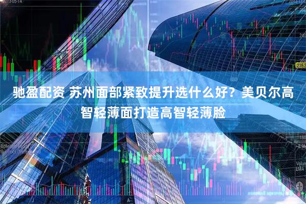 驰盈配资 苏州面部紧致提升选什么好？美贝尔高智轻薄面打造高智轻薄脸