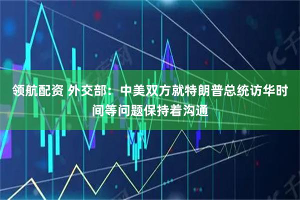 领航配资 外交部：中美双方就特朗普总统访华时间等问题保持着沟通