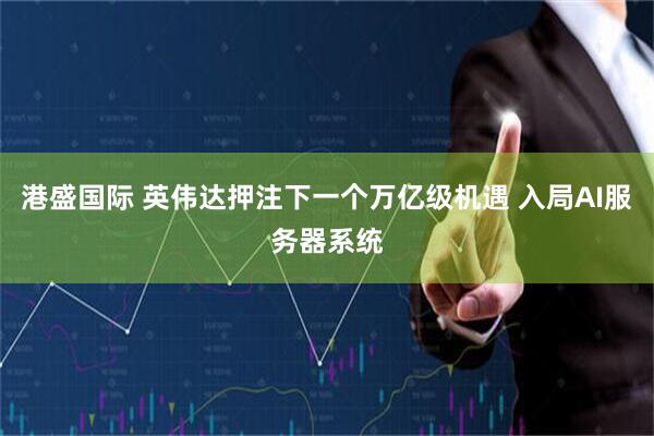 港盛国际 英伟达押注下一个万亿级机遇 入局AI服务器系统