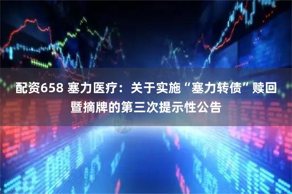 配资658 塞力医疗：关于实施“塞力转债”赎回暨摘牌的第三次提示性公告