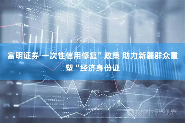 富明证券 一次性信用修复”政策 助力新疆群众重塑“经济身份证