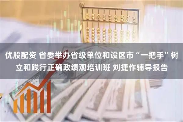 优股配资 省委举办省级单位和设区市“一把手”树立和践行正确政绩观培训班 刘捷作辅导报告