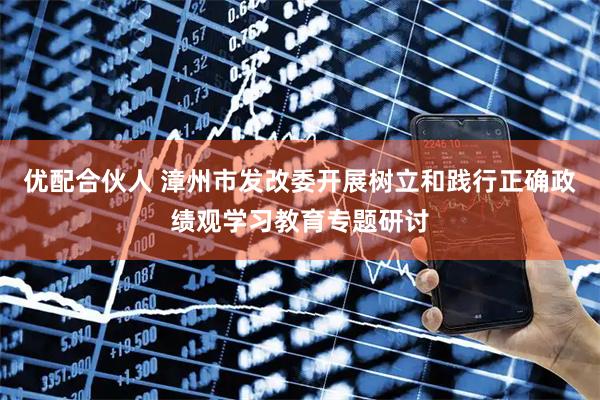 优配合伙人 漳州市发改委开展树立和践行正确政绩观学习教育专题研讨