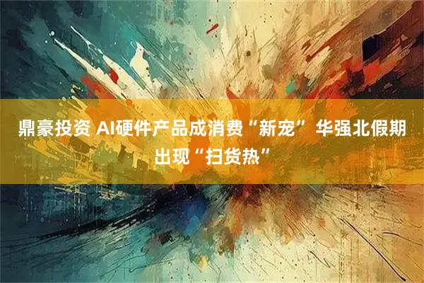 鼎豪投资 AI硬件产品成消费“新宠” 华强北假期出现“扫货热”
