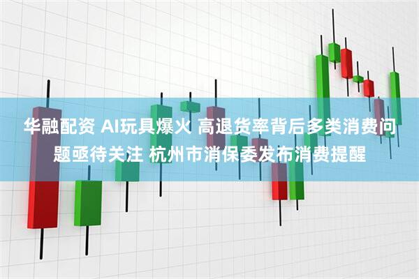 华融配资 AI玩具爆火 高退货率背后多类消费问题亟待关注 杭州市消保委发布消费提醒