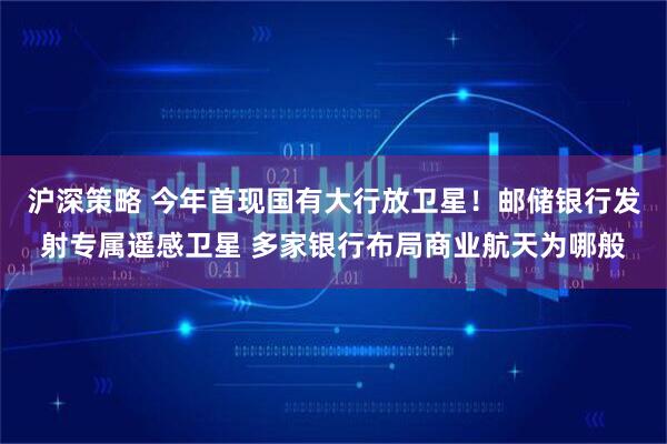 沪深策略 今年首现国有大行放卫星！邮储银行发射专属遥感卫星 多家银行布局商业航天为哪般
