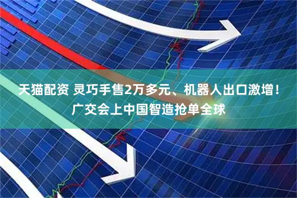 天猫配资 灵巧手售2万多元、机器人出口激增！广交会上中国智造抢单全球