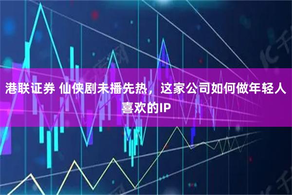 港联证券 仙侠剧未播先热，这家公司如何做年轻人喜欢的IP