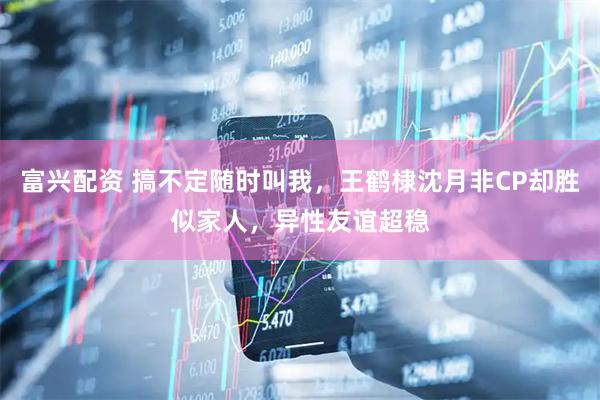 富兴配资 搞不定随时叫我，王鹤棣沈月非CP却胜似家人，异性友谊超稳