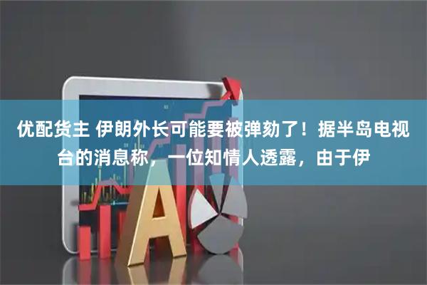 优配货主 伊朗外长可能要被弹劾了！据半岛电视台的消息称，一位知情人透露，由于伊