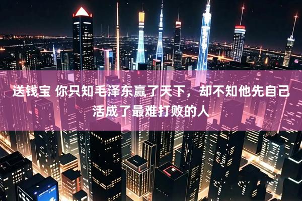 送钱宝 你只知毛泽东赢了天下，却不知他先自己活成了最难打败的人