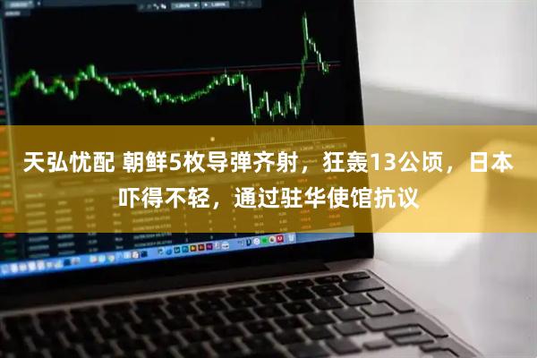 天弘忧配 朝鲜5枚导弹齐射，狂轰13公顷，日本吓得不轻，通过驻华使馆抗议