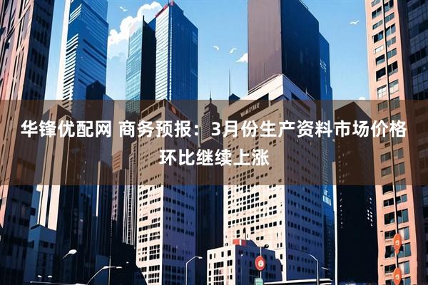 华锋优配网 商务预报：3月份生产资料市场价格环比继续上涨