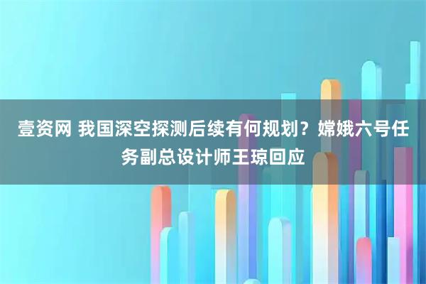 壹资网 我国深空探测后续有何规划？嫦娥六号任务副总设计师王琼回应