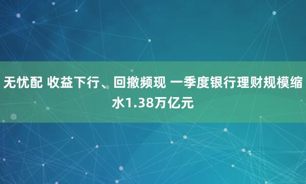 无忧配 收益下行、回撤频现 一季度银行理财规模缩水1.38万亿元