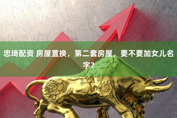 忠琦配资 房屋置换，第二套房屋，要不要加女儿名字？