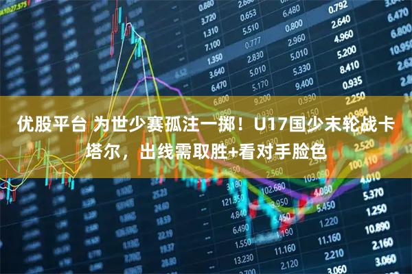 优股平台 为世少赛孤注一掷！U17国少末轮战卡塔尔，出线需取胜+看对手脸色
