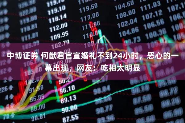 中博证券 何猷君官宣婚礼不到24小时，恶心的一幕出现，网友：吃相太明显