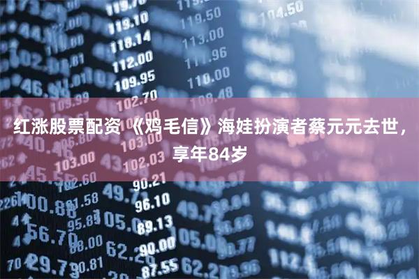 红涨股票配资 《鸡毛信》海娃扮演者蔡元元去世，享年84岁