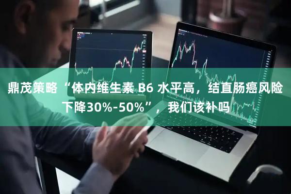 鼎茂策略 “体内维生素 B6 水平高，结直肠癌风险下降30%-50%”，我们该补吗