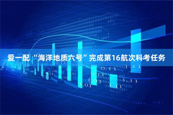 爱一配 “海洋地质六号”完成第16航次科考任务