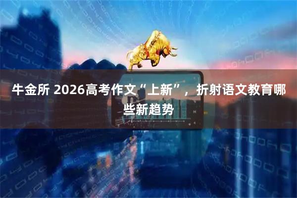 牛金所 2026高考作文“上新”，折射语文教育哪些新趋势