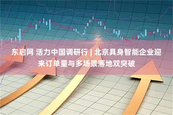东启网 活力中国调研行 | 北京具身智能企业迎来订单量与多场景落地双突破