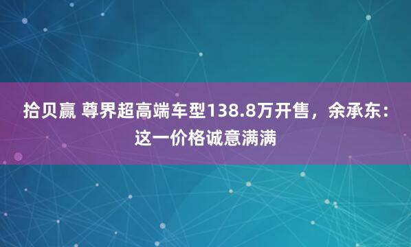 拾贝赢 尊界超高端车型138.8万开售，余承东：这一价格诚意满满