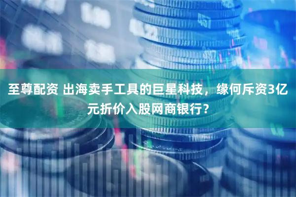 至尊配资 出海卖手工具的巨星科技,缘何斥资3亿元折价入股网商银行?