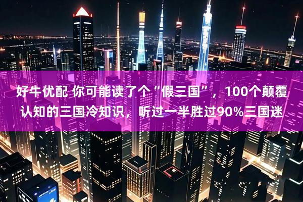 好牛优配 你可能读了个“假三国”,100个颠覆认知的三国冷知识,听过一半胜过90%三国迷