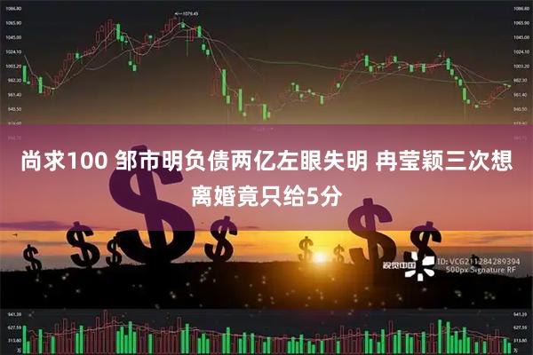 尚求100 邹市明负债两亿左眼失明 冉莹颖三次想离婚竟只给5分