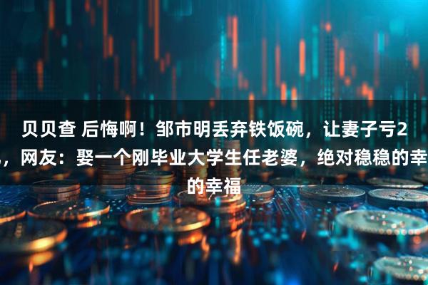 贝贝查 后悔啊！邹市明丢弃铁饭碗，让妻子亏2亿，网友：娶一个刚毕业大学生任老婆，绝对稳稳的幸福
