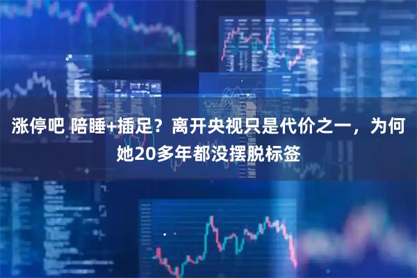 涨停吧 陪睡+插足？离开央视只是代价之一，为何她20多年都没摆脱标签