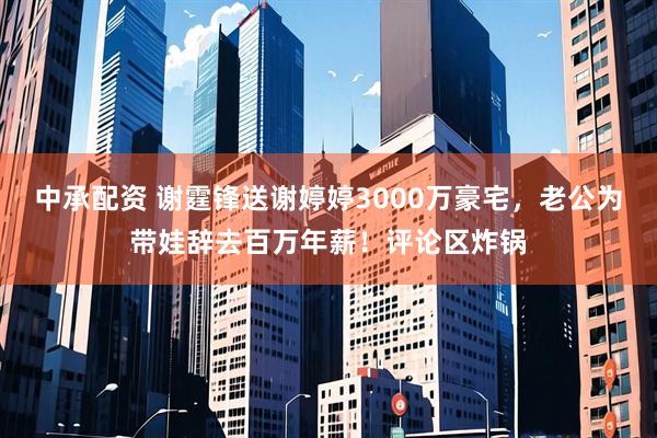 中承配资 谢霆锋送谢婷婷3000万豪宅，老公为带娃辞去百万年薪！评论区炸锅