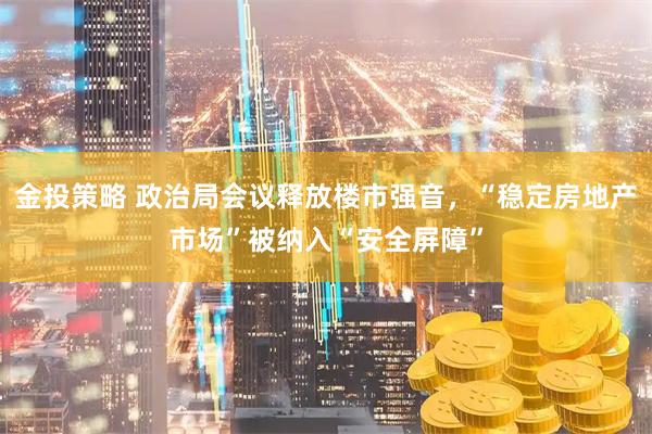 金投策略 政治局会议释放楼市强音,“稳定房地产市场”被纳入“安全屏障”