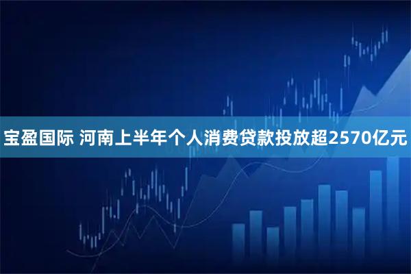 宝盈国际 河南上半年个人消费贷款投放超2570亿元