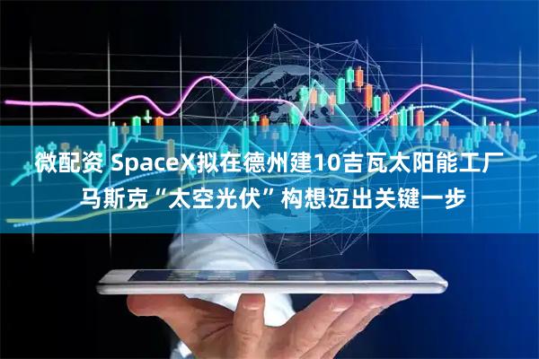 微配资 SpaceX拟在德州建10吉瓦太阳能工厂 马斯克“太空光伏”构想迈出关键一步
