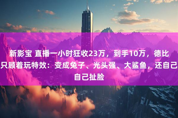 新影宝 直播一小时狂收23万，到手10万，德比斯却只顾着玩特效：变成兔子、光头强、大鲨鱼，还自己扯脸