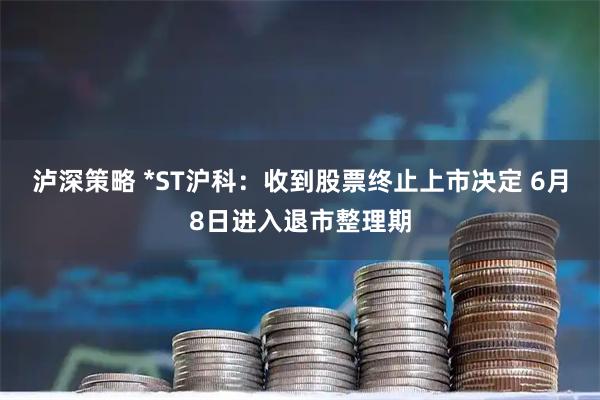 泸深策略 *ST沪科：收到股票终止上市决定 6月8日进入退市整理期