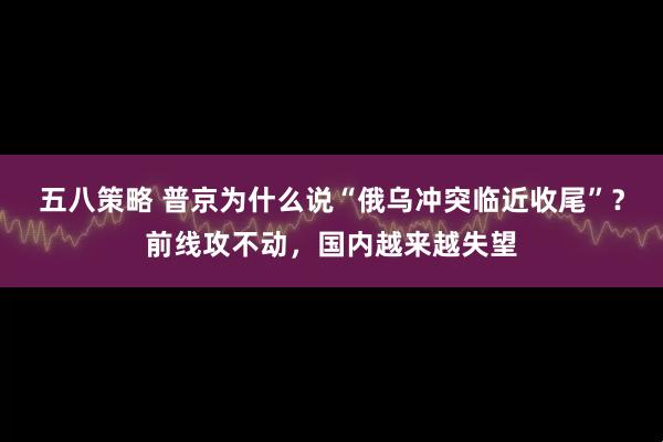 五八策略 普京为什么说“俄乌冲突临近收尾”？前线攻不动，国内越来越失望