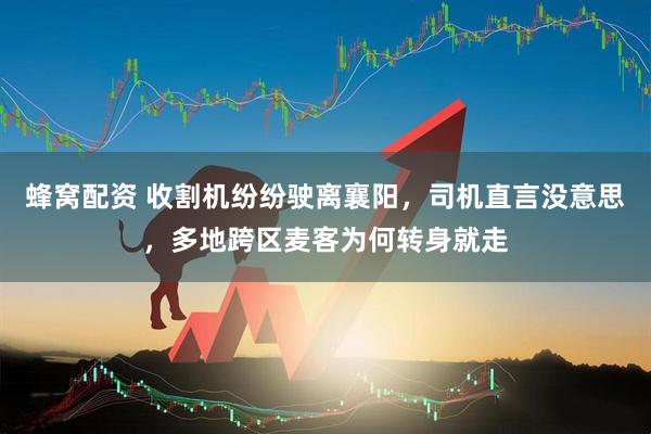 蜂窝配资 收割机纷纷驶离襄阳，司机直言没意思，多地跨区麦客为何转身就走