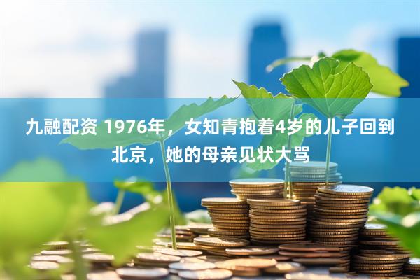 九融配资 1976年，女知青抱着4岁的儿子回到北京，她的母亲见状大骂